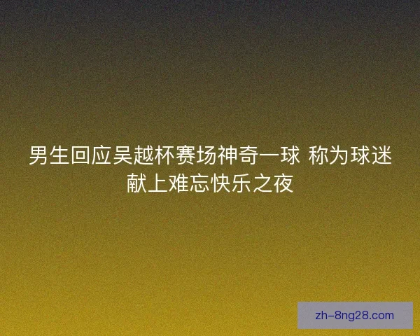 男生回应吴越杯赛场神奇一球 称为球迷献上难忘快乐之夜