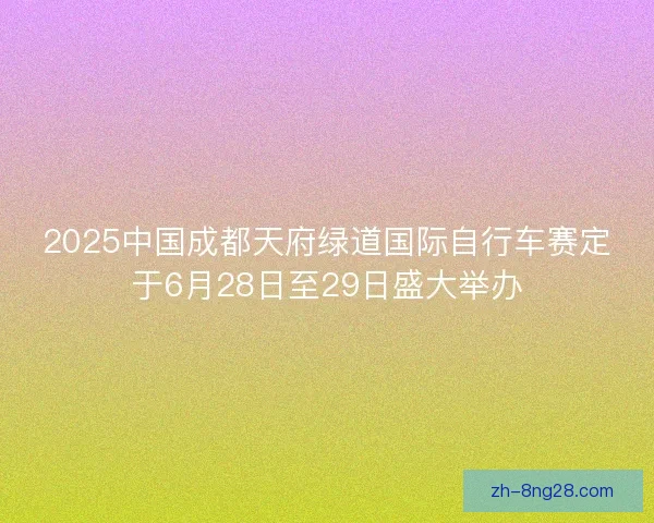2025中国成都天府绿道国际自行车赛定于6月28日至29日盛大举办